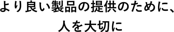 より良い製品の提供のために、人を大切に